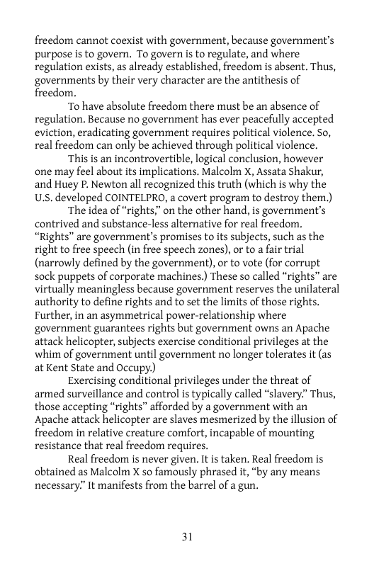 freedom cannot coexist with government, because government’s purpose is to govern. To govern is to regulate, and where regulation exists, as already established, freedom is absent. Thus, governments by their very character are the antithesis of freedom.  To have absolute freedom there must be an absence of regulation. Because no government has ever peacefully accepted eviction, eradicating government requires political violence. So, real freedom can only be achieved through political violence.  ‘This is an incontrovertible, logical conclusion, however one may feel about its implications. Malcolm X, Assata Shakur, and Huey P. Newton all recognized this truth (which is why the U.s. developed COINTELPRO, a covert program to destroy them.)  The idea of “rights” on the other hand, is government’s contrived and substance-less alternative for real freedom. “Rights” are government’s promises to its subjects, such as the right to free speech (in free speech zones), or to a fair trial (narrowly defined by the government), or to vote (for corrupt sock puppets of corporate machines.) These so called “rights” are virtually meaningless because government reserves the unilateral authority to define rights and to set the limits of those rights. Further, in an asymmetrical power-relationship where government guarantees rights but government owns an Apache attack helicopter, subjects exercise conditional privileges at the whim of government until government no longer tolerates it (as at Kent State and Occupy.)  Exercising conditional privileges under the threat of armed surveillance and control i typically called “slavery.” Thus, those accepting “rights” afforded by a government with an Apache attack helicopter are slaves mesmerized by the illusion of freedom in relative creature comfort, incapable of mounting resistance that real freedom requires.  Real freedom is never given. It is taken. Real freedom is. obtained as Malcolm X so famously phrased it, “by any means necessary?” It manifests from the barrel of a gun.,  31 